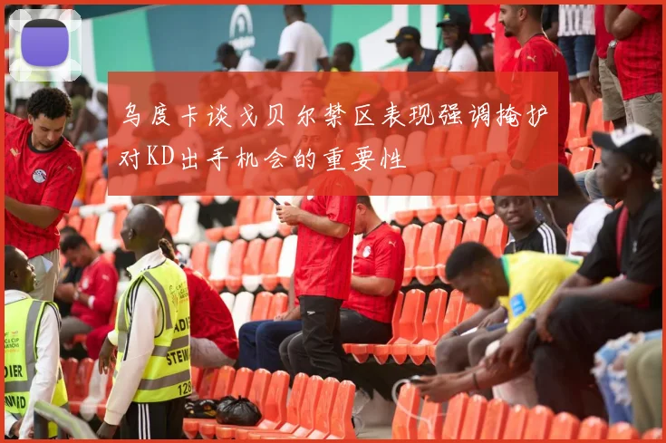 乌度卡谈戈贝尔禁区表现强调掩护对KD出手机会的重要性