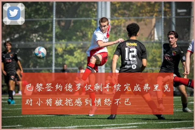 巴黎签约德罗仅剩手续完成弗里克对小将被挖感到愤怒不已