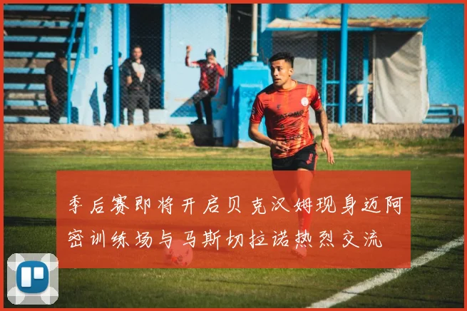 季后赛即将开启贝克汉姆现身迈阿密训练场与马斯切拉诺热烈交流