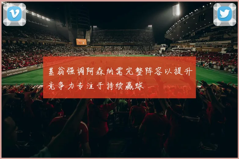 基翁强调阿森纳需完整阵容以提升竞争力专注于持续赢球