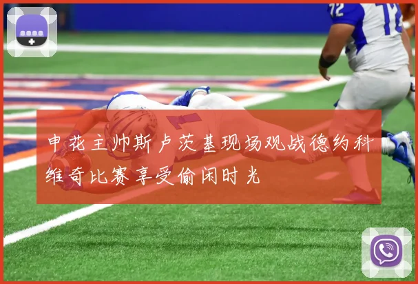 申花主帅斯卢茨基现场观战德约科维奇比赛享受偷闲时光