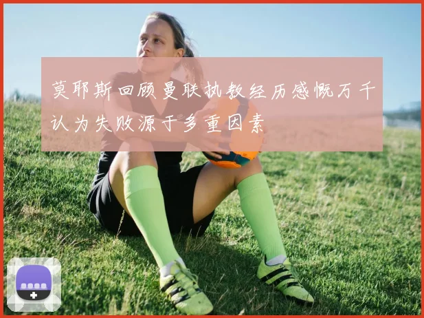 莫耶斯回顾曼联执教经历感慨万千认为失败源于多重因素