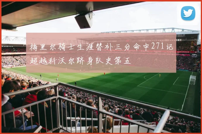 梅里尔骑士生涯替补三分命中271记超越科沃尔跻身队史第五