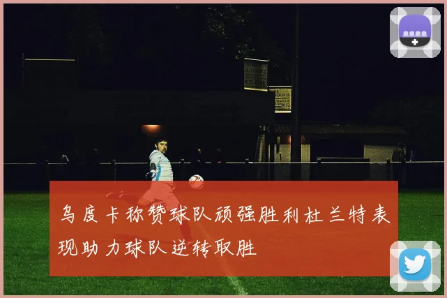 乌度卡称赞球队顽强胜利杜兰特表现助力球队逆转取胜