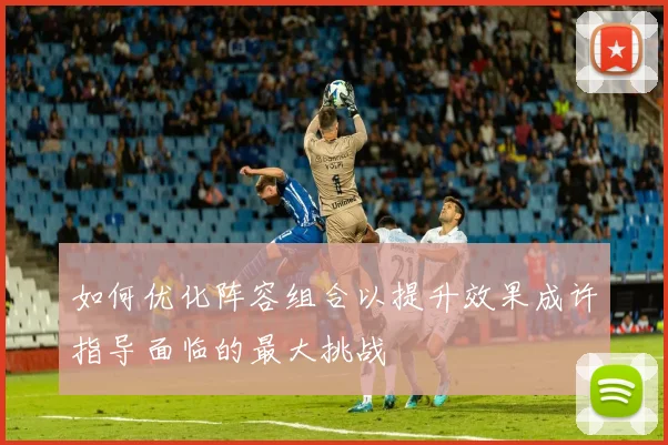 如何优化阵容组合以提升效果成许指导面临的最大挑战