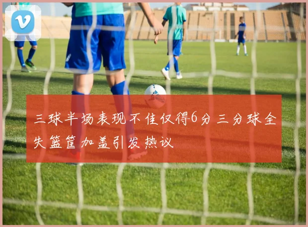 三球半场表现不佳仅得6分三分球全失篮筐加盖引发热议