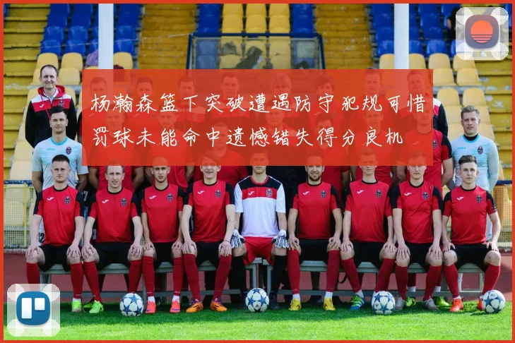 杨瀚森篮下突破遭遇防守犯规可惜罚球未能命中遗憾错失得分良机