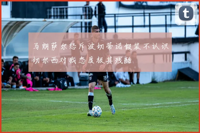 马朗萨尔怒斥波切蒂诺假装不认识切尔西对我态度极其残酷