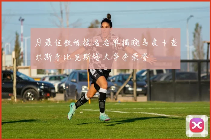 月最佳教练提名名单揭晓乌度卡查尔斯李比克斯塔夫争夺荣誉