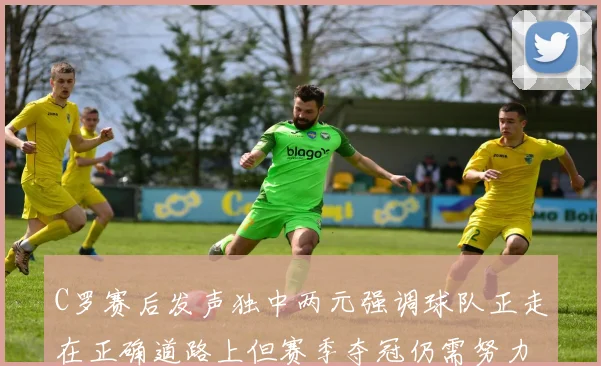 C罗赛后发声独中两元强调球队正走在正确道路上但赛季夺冠仍需努力