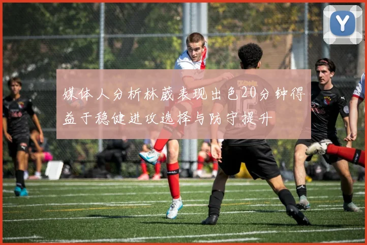 媒体人分析林葳表现出色20分钟得益于稳健进攻选择与防守提升
