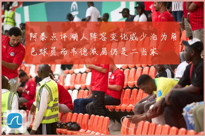 阿泰点评湖人阵容变化威少沦为角色球员而韦德浓眉仍是二当家