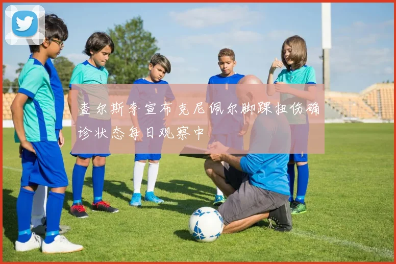 查尔斯李宣布克尼佩尔脚踝扭伤确诊状态每日观察中